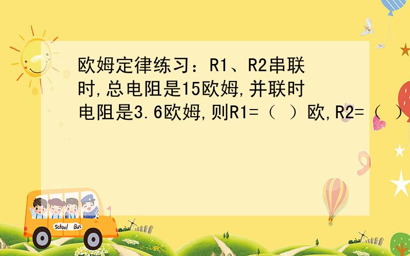 欧姆定律练习：R1、R2串联时,总电阻是15欧姆,并联时电阻是3.6欧姆,则R1=（ ）欧,R2=（ ）欧?