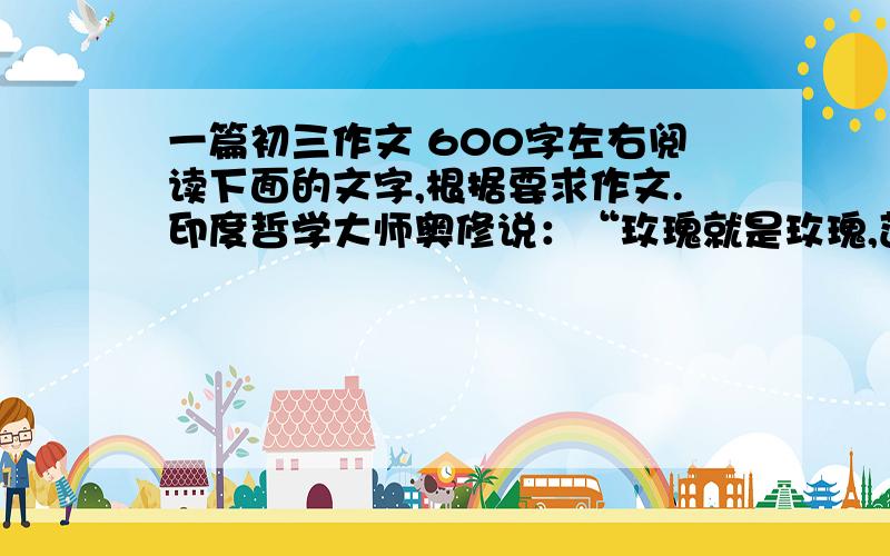 一篇初三作文 600字左右阅读下面的文字,根据要求作文.印度哲学大师奥修说：“玫瑰就是玫瑰,莲花就是莲花,只要去看,不要比较.”一味的比较最容易动摇我们的心态,改变我们的初衷.而比较