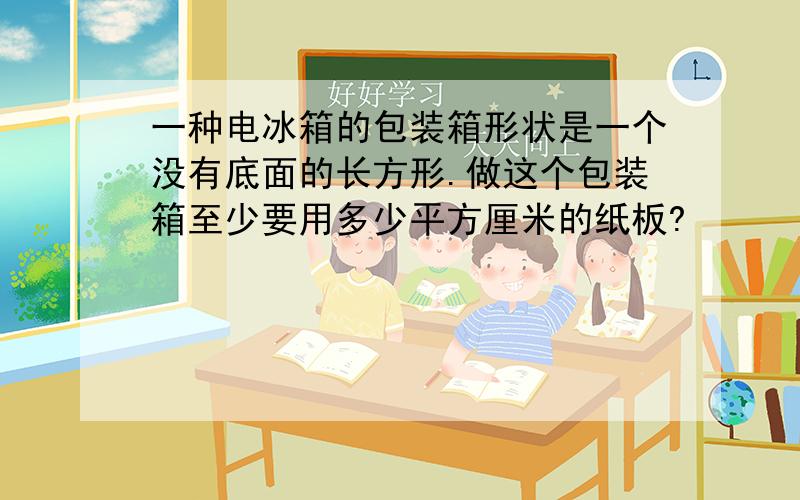 一种电冰箱的包装箱形状是一个没有底面的长方形.做这个包装箱至少要用多少平方厘米的纸板?