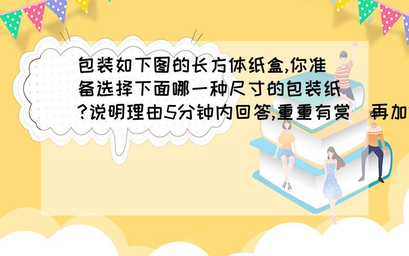 包装如下图的长方体纸盒,你准备选择下面哪一种尺寸的包装纸?说明理由5分钟内回答,重重有赏（再加200悬赏）!（还要有列式、说明理由）