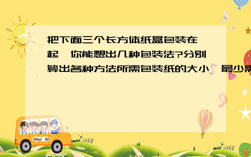 把下面三个长方体纸盒包装在一起,你能想出几种包装法?分别算出各种方法所需包装纸的大小,最少需要多少平方厘米的包装纸?（接口处不计,单位：厘米）（长8,宽4,