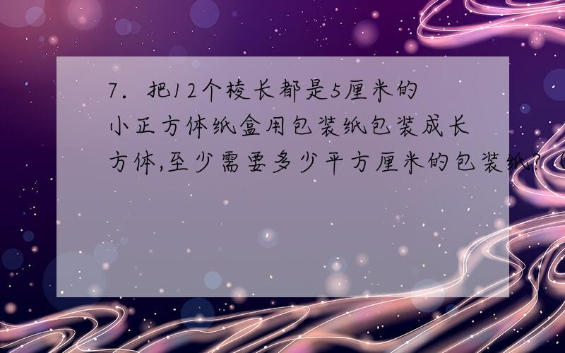 7．把12个棱长都是5厘米的小正方体纸盒用包装纸包装成长方体,至少需要多少平方厘米的包装纸?（包装时重叠部分多用120平方厘米的包装纸.）