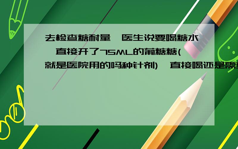 去检查糖耐量,医生说要喝糖水,直接开了75ML的葡糖糖(就是医院用的吗种针剂),直接喝还是需要加水?