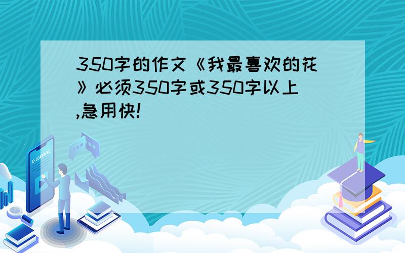 350字的作文《我最喜欢的花》必须350字或350字以上,急用快!