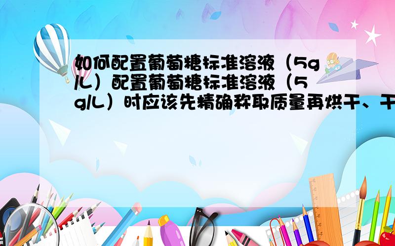 如何配置葡萄糖标准溶液（5g/L）配置葡萄糖标准溶液（5g/L）时应该先精确称取质量再烘干、干燥冷却还是先烘干、干燥冷却然后再精确称取质量啊?