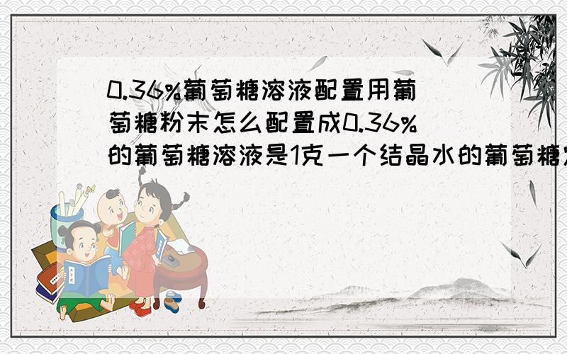 0.36%葡萄糖溶液配置用葡萄糖粉末怎么配置成0.36%的葡萄糖溶液是1克一个结晶水的葡萄糖定容为100毫升吗?还是1000毫升?上边写掉了，不好意思~是含C 0.36%的葡萄糖溶液