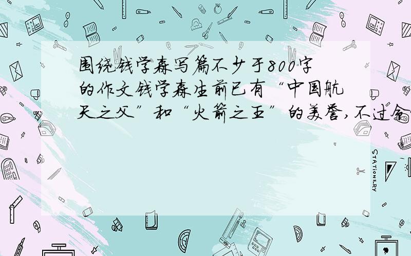 围绕钱学森写篇不少于800字的作文钱学森生前已有“中国航天之父”和“火箭之王”的美誉,不过令世人景仰的不仅是生前生后名,更是他淡泊名利、严谨治学、同国家荣辱与共的不朽精神.当