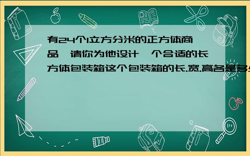 有24个1立方分米的正方体商品,请你为他设计一个合适的长方体包装箱这个包装箱的长.宽.高各是多少分米?此时,需要用包装纸至少要有多少平方分米?接头处及纸张厚度忽略不计