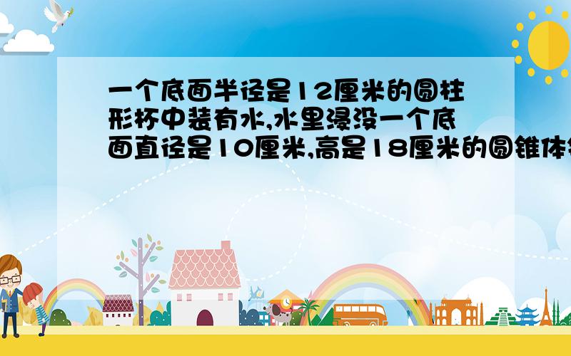 一个底面半径是12厘米的圆柱形杯中装有水,水里浸没一个底面直径是10厘米,高是18厘米的圆锥体铁块,当铁块从杯中取出来时,杯中水面会下降多少厘米?