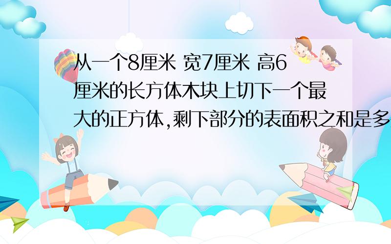 从一个8厘米 宽7厘米 高6厘米的长方体木块上切下一个最大的正方体,剩下部分的表面积之和是多少厘米?写出全部情况