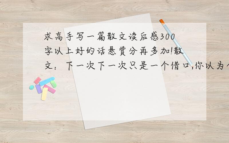 求高手写一篇散文读后感300字以上好的话悬赏分再多加!散文：下一次下一次只是一个借口,你以为今天不能完成的事情明天还可以再做,你以为一次的失败算不了什么,可以期待下一次的成功.