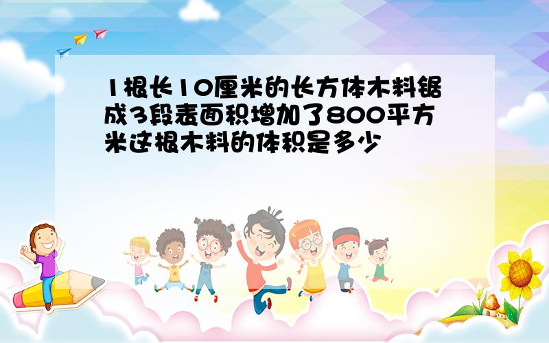 1根长10厘米的长方体木料锯成3段表面积增加了800平方米这根木料的体积是多少