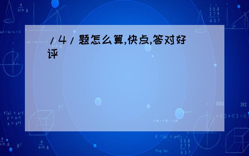 /4/题怎么算,快点,答对好评