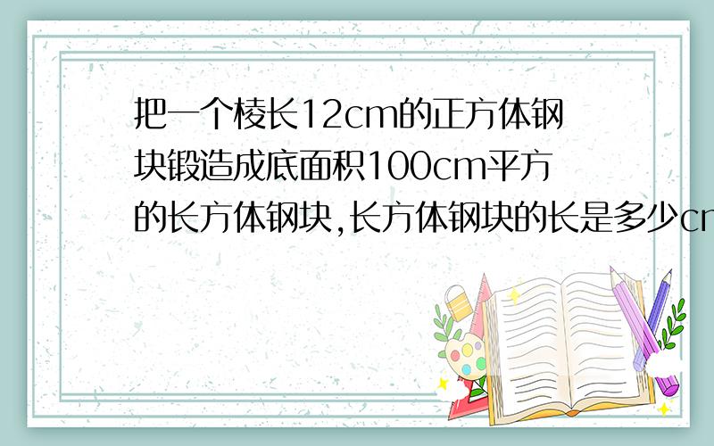 把一个棱长12cm的正方体钢块锻造成底面积100cm平方的长方体钢块,长方体钢块的长是多少cm?