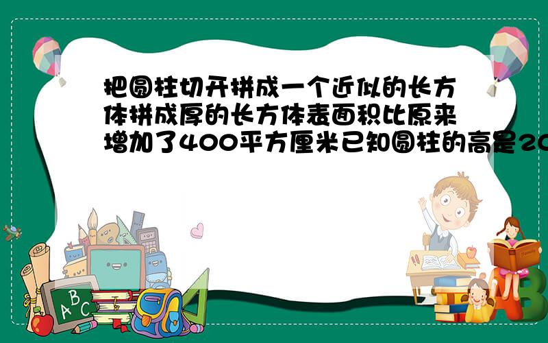 把圆柱切开拼成一个近似的长方体拼成厚的长方体表面积比原来增加了400平方厘米已知圆柱的高是20cm求体积