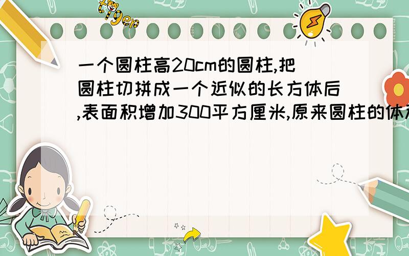 一个圆柱高20cm的圆柱,把圆柱切拼成一个近似的长方体后,表面积增加300平方厘米,原来圆柱的体积是多少?