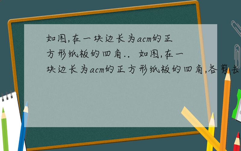 如图,在一块边长为acm的正方形纸板的四角.．如图,在一块边长为acm的正方形纸板的四角,各剪去一个边长为bcm的正方形（b< ）,列出表示剩余部分面积的代数式,然后利用因式分解计算当a=13.2,b=