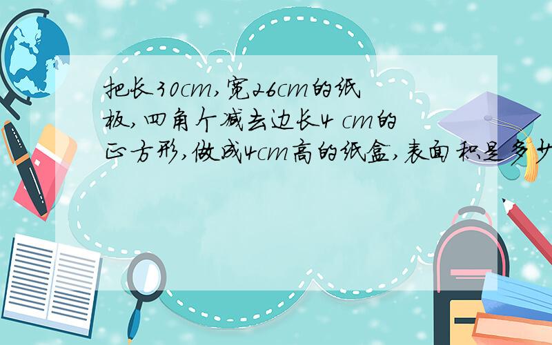 把长30cm,宽26cm的纸板,四角个减去边长4 cm的正方形,做成4cm高的纸盒,表面积是多少