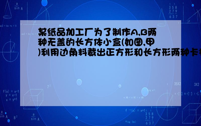 某纸品加工厂为了制作A,B两种无盖的长方体小盒(如图,甲)利用边角料裁出正方形和长方形两种卡板纸,长方形的宽与正方形边长相等（如图乙）,现将150张正方形和300张长方形的卡板纸全部用