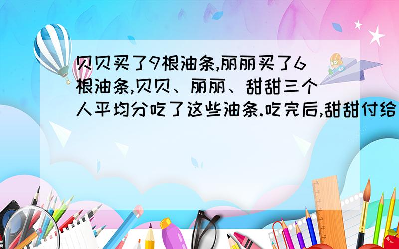 贝贝买了9根油条,丽丽买了6根油条,贝贝、丽丽、甜甜三个人平均分吃了这些油条.吃完后,甜甜付给贝贝和丽丽共3元钱.请问：贝贝应得多少?