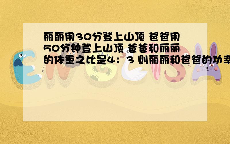 丽丽用30分登上山顶 爸爸用50分钟登上山顶 爸爸和丽丽的体重之比是4：3 则丽丽和爸爸的功率之比是 A20：9丽丽用30分登上山顶 爸爸用50分钟登上山顶 爸爸和丽丽的体重之比是4：3 则丽丽和