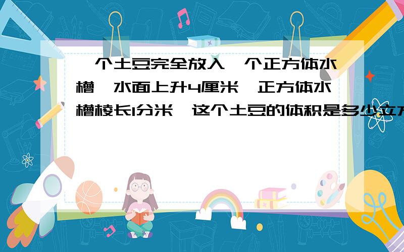 一个土豆完全放入一个正方体水槽,水面上升4厘米,正方体水槽棱长1分米,这个土豆的体积是多少立方厘米?