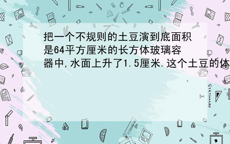 把一个不规则的土豆演到底面积是64平方厘米的长方体玻璃容器中,水面上升了1.5厘米.这个土豆的体积是多少