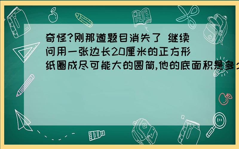 奇怪?刚那道题目消失了 继续问用一张边长20厘米的正方形纸圈成尽可能大的圆筒,他的底面积是多少?侧面积是多少?豁出去了 30分不要了