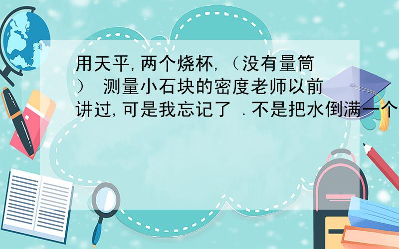 用天平,两个烧杯,（没有量筒） 测量小石块的密度老师以前讲过,可是我忘记了 .不是把水倒满一个烧杯,然后把石块放进去,将水溢出到另一个烧杯中,那个很简单我知道的.我问的是另一种方法