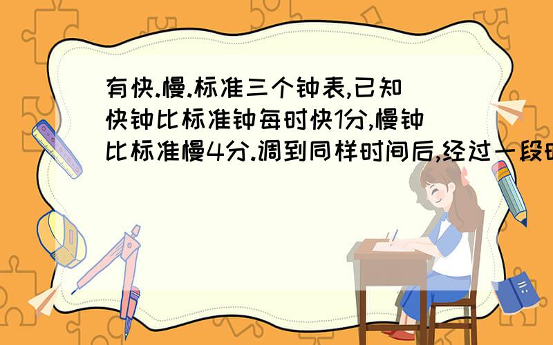 有快.慢.标准三个钟表,已知快钟比标准钟每时快1分,慢钟比标准慢4分.调到同样时间后,经过一段时间,快钟现实11点,慢钟现实10点,问标准钟现在几点?