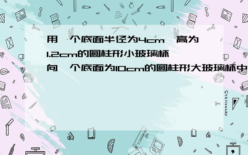 用一个底面半径为4cm,高为1.2cm的圆柱形小玻璃杯,向一个底面为10cm的圆柱形大玻璃杯中倒水,倒了满满10杯水后,大玻璃杯的液面距离杯口还有1cm,求大玻璃杯的高度.