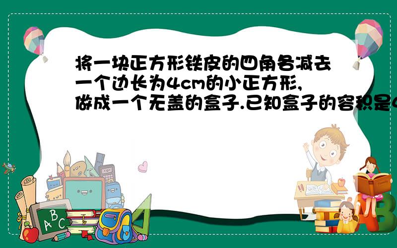 将一块正方形铁皮的四角各减去一个边长为4cm的小正方形,做成一个无盖的盒子.已知盒子的容积是400cm的方求原铁皮的边长.