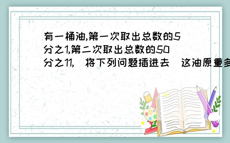 有一桶油,第一次取出总数的5分之1,第二次取出总数的50分之11,（将下列问题插进去）这油原重多少千克?（1）两次共取出42千克（2）第二次比第一次多取出5分之12千克（3）还剩58千克