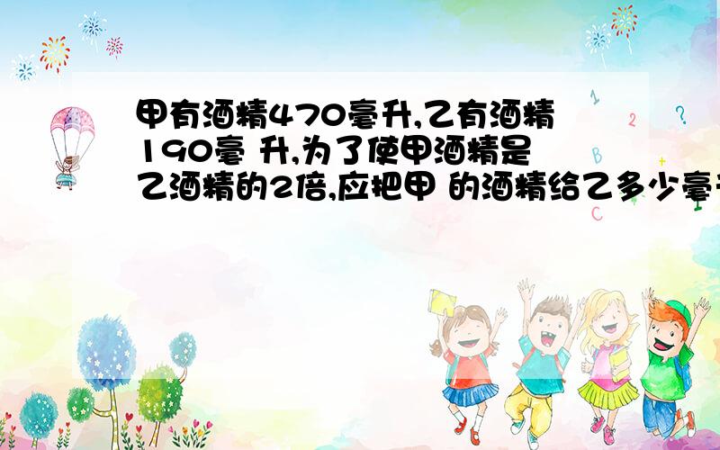 甲有酒精470毫升,乙有酒精190毫 升,为了使甲酒精是乙酒精的2倍,应把甲 的酒精给乙多少毫升?方程