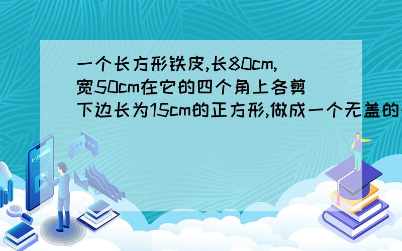 一个长方形铁皮,长80cm,宽50cm在它的四个角上各剪下边长为15cm的正方形,做成一个无盖的长方体盒子,请你算算盒子的体积.急.