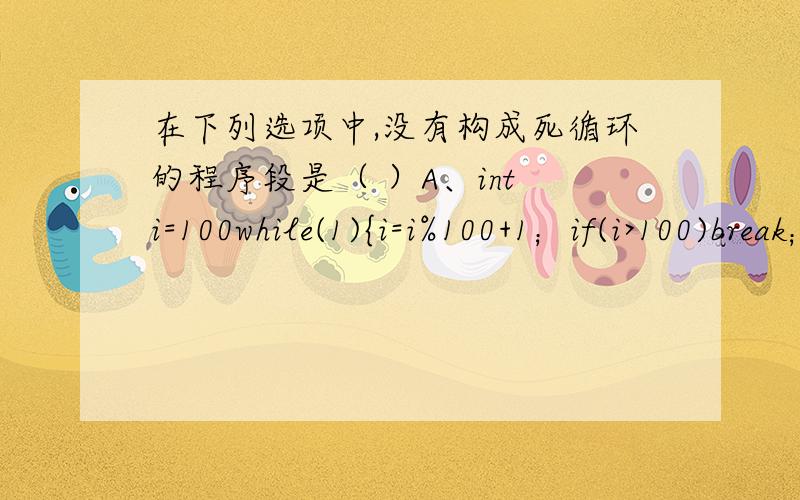 在下列选项中,没有构成死循环的程序段是（ ）A、int i=100while(1){i=i%100+1；if(i>100)break；}B、for(;;);C、int k=1000；do{++k;}while(k>=10000);D、int s=36；while(s);--s；