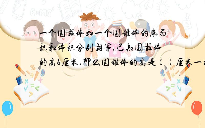 一个圆柱体和一个圆锥体的底面积和体积分别相等,已知圆柱体的高6厘米,那么圆锥体的高是（）厘米一根长2米的圆木,截成两同样大小的圆柱后,表面积增加48平方厘米,这根圆木原来的体积是