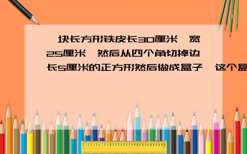 一块长方形铁皮长30厘米,宽25厘米,然后从四个角切掉边长5厘米的正方形然后做成盒子,这个盒子的容积是多...一块长方形铁皮长30厘米,宽25厘米,然后从四个角切掉边长5厘米的正方形然后做成