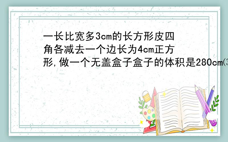 一长比宽多3cm的长方形皮四角各减去一个边长为4cm正方形,做一个无盖盒子盒子的体积是280cm⑶,原铁皮的边长用一元二次方程