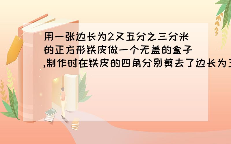 用一张边长为2又五分之三分米的正方形铁皮做一个无盖的盒子,制作时在铁皮的四角分别剪去了边长为五分之三分米的小正方形.（1）剪去四个角后这张铁皮的面积是多少?（2）做成的盒子的