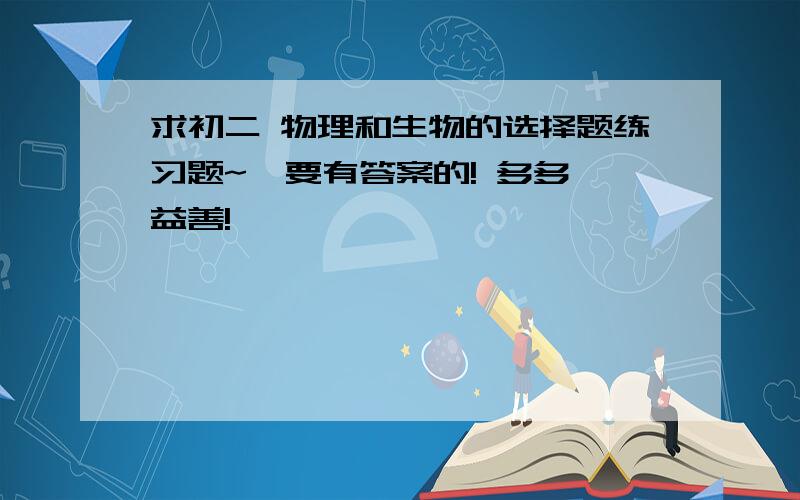 求初二 物理和生物的选择题练习题~  要有答案的! 多多益善!