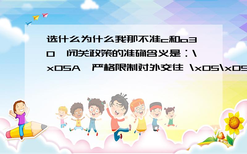 选什么为什么我那不准c和a30、闭关政策的准确含义是：\x05A、严格限制对外交往 \x05\x05\x05\x05\x05B、禁绝一切对外交往\x05C、严格限制对外贸易 \x05\x05\x05\x05\x05D、禁绝一切对外贸易