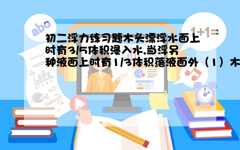 初二浮力练习题木头漂浮水面上时有3/5体积浸入水,当浮另种液面上时有1/3体积落液面外（1）木块密度（2）液体密度某物体1/4体积露出水面时受浮力300N全部浸入水时收浮力多大若全部浸没0.8