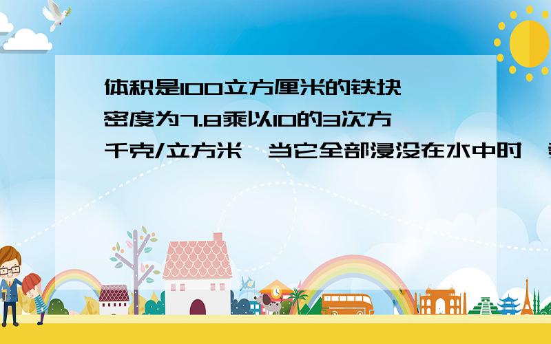 体积是100立方厘米的铁块,密度为7.8乘以10的3次方千克/立方米,当它全部浸没在水中时,受到的浮力多大?这时如果把它挂在弹簧称上,弹簧称的读数多大?（g取10牛/千克）