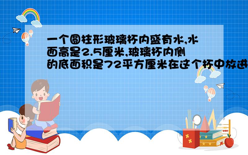 一个圆柱形玻璃杯内盛有水,水面高是2.5厘米,玻璃杯内侧的底面积是72平方厘米在这个杯中放进棱长6厘米的正方体铁快后,水面没有淹没铁快.这时的水面高是多少厘米