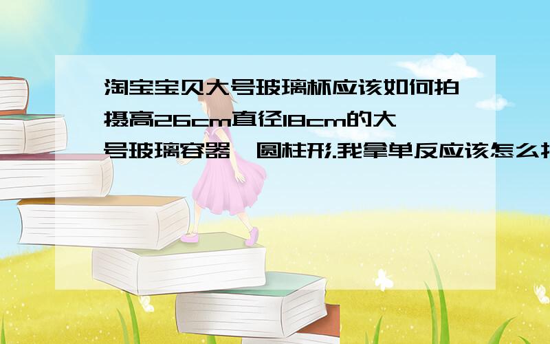 淘宝宝贝大号玻璃杯应该如何拍摄高26cm直径18cm的大号玻璃容器,圆柱形.我拿单反应该怎么拍摄,灯光,光罩什么的应该怎么摆放,请详细说明,最好有图,角度什么的弄好,我新手.