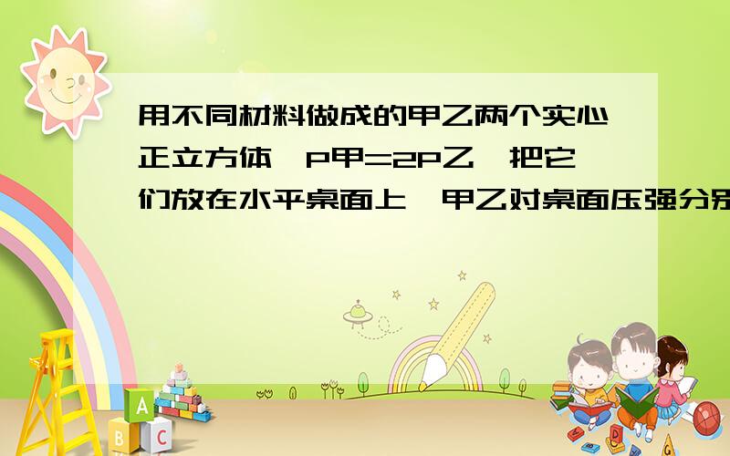 用不同材料做成的甲乙两个实心正立方体,P甲=2P乙,把它们放在水平桌面上,甲乙对桌面压强分别是P1,P2,把甲放在乙的上面,问乙对桌面压强是多少?(用P1、P2表示)