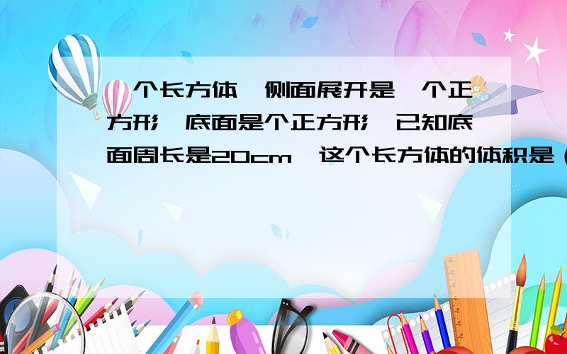 一个长方体,侧面展开是一个正方形,底面是个正方形,已知底面周长是20cm,这个长方体的体积是（ ）立方厘米.