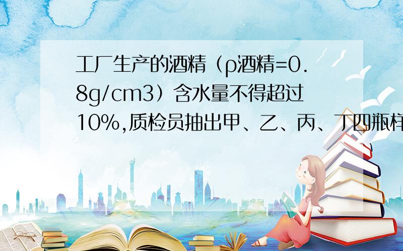 工厂生产的酒精（ρ酒精=0.8g/cm3）含水量不得超过10%,质检员抽出甲、乙、丙、丁四瓶样本.查得它们的密度依次分别为0.81g/cm3、0.815g/cm3、0.82g/cm3、0.83g/cm3,请通过计算说明哪些是合格产品（按