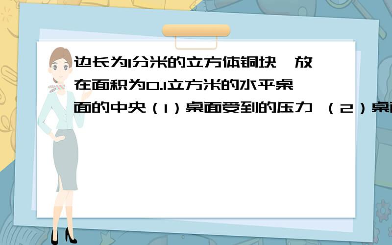 边长为1分米的立方体铜块,放在面积为0.1立方米的水平桌面的中央（1）桌面受到的压力 （2）桌面的受力面积马上要答案、（1）桌面受到的压力（2）桌面的受力面积（3）铜块对桌面的压强